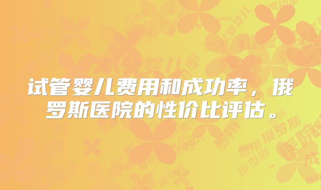 试管婴儿费用和成功率,俄罗斯医院的性价比评估。