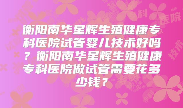 衡阳南华星辉生殖健康专科医院试管婴儿技术好吗？衡阳南华星辉生殖健康专科医院做试管需要花多少钱？