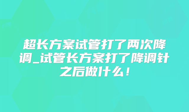 超长方案试管打了两次降调_试管长方案打了降调针之后做什么！