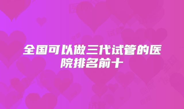 全国可以做三代试管的医院排名前十