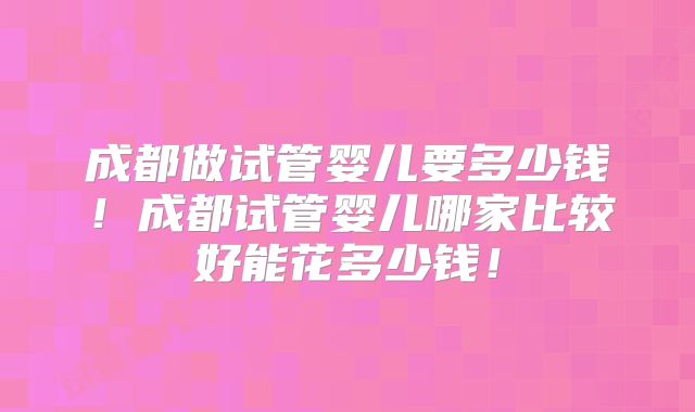 成都做试管婴儿要多少钱！成都试管婴儿哪家比较好能花多少钱！