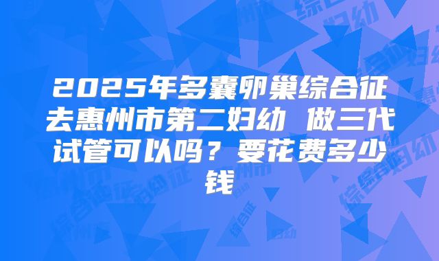 2025年多囊卵巢综合征去惠州市第二妇幼 做三代试管可以吗?要花费多少钱