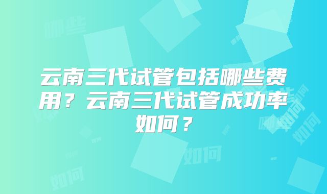 云南三代试管包括哪些费用？云南三代试管成功率如何？