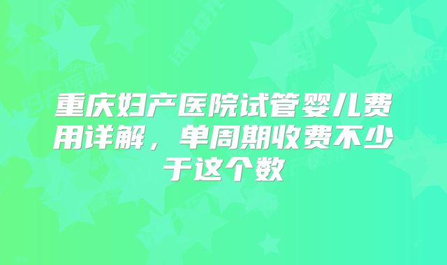 重庆妇产医院试管婴儿费用详解，单周期收费不少于这个数