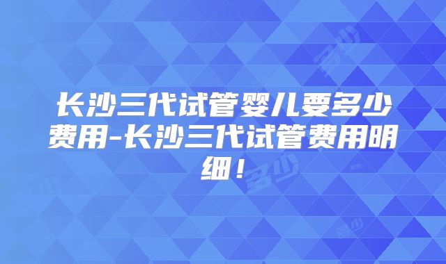 长沙三代试管婴儿要多少费用-长沙三代试管费用明细！