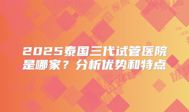 2025泰国三代试管医院是哪家？分析优势和特点