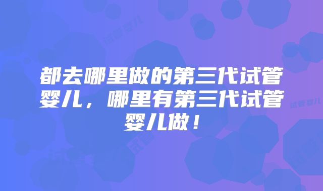 都去哪里做的第三代试管婴儿,哪里有第三代试管婴儿做!