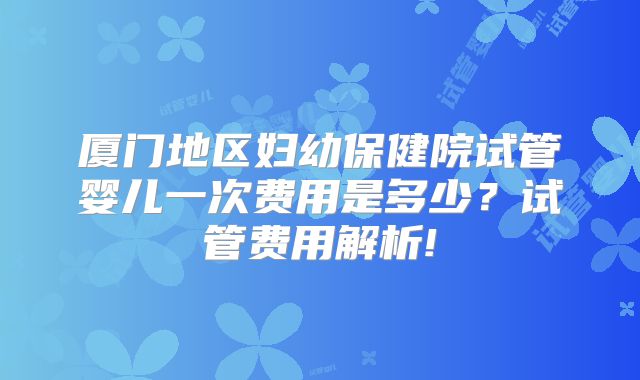 厦门地区妇幼保健院试管婴儿一次费用是多少？试管费用解析!