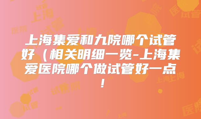 上海集爱和九院哪个试管好(相关明细一览-上海集爱医院哪个做试管好一点!