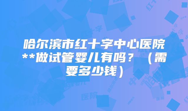 哈尔滨市红十字中心医院**做试管婴儿有吗?(需要多少钱)
