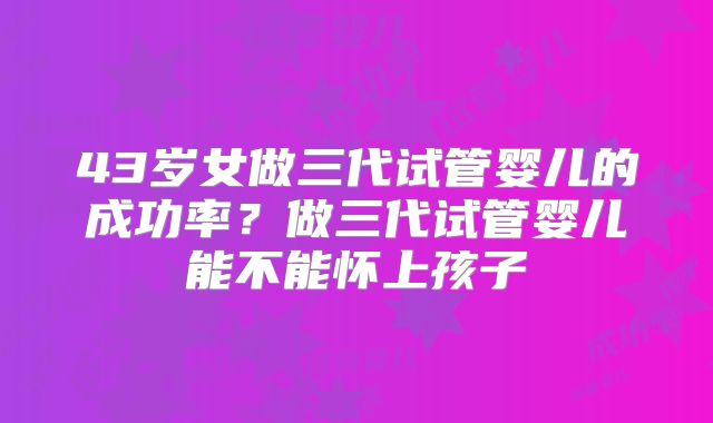 43岁女做三代试管婴儿的成功率?做三代试管婴儿能不能怀上孩子