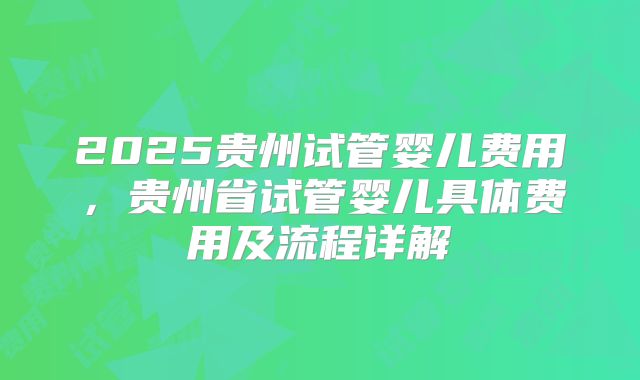 2025贵州试管婴儿费用，贵州省试管婴儿具体费用及流程详解