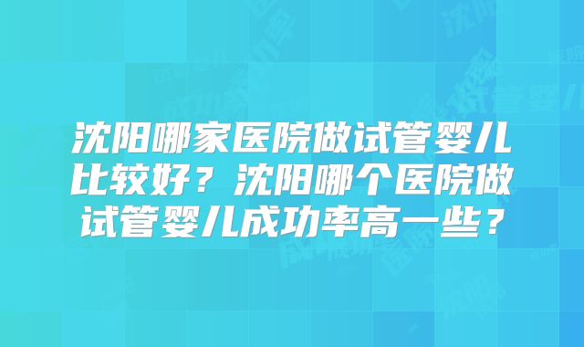 沈阳哪家医院做试管婴儿比较好？沈阳哪个医院做试管婴儿成功率高一些？