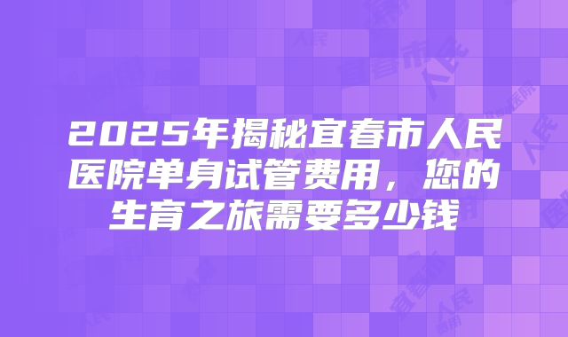 2025年揭秘宜春市人民医院单身试管费用,您的生育之旅需要多少钱