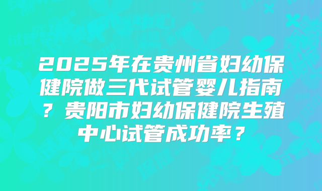 2025年在贵州省妇幼保健院做三代试管婴儿指南？贵阳市妇幼保健院生殖中心试管成功率？