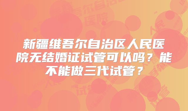 新疆维吾尔自治区人民医院无结婚证试管可以吗？能不能做三代试管？
