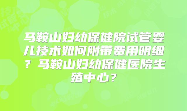马鞍山妇幼保健院试管婴儿技术如何附带费用明细?马鞍山妇幼保健医院生殖中心?