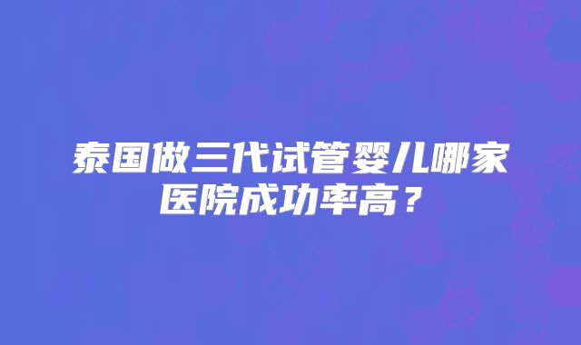 泰国做三代试管婴儿哪家医院成功率高?