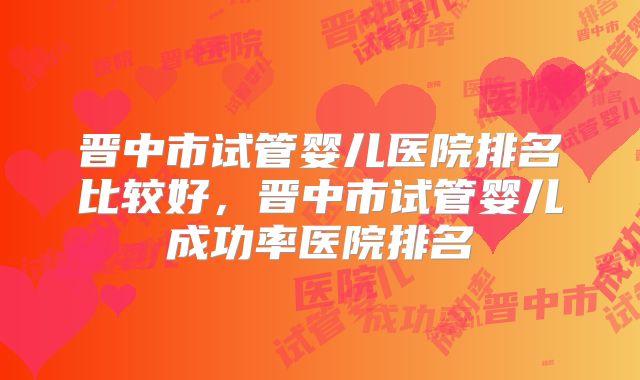 晋中市试管婴儿医院排名比较好,晋中市试管婴儿成功率医院排名