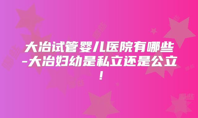 大冶试管婴儿医院有哪些-大冶妇幼是私立还是公立!
