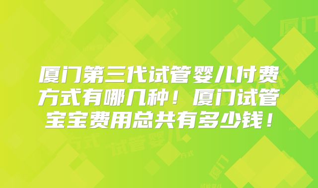 厦门第三代试管婴儿付费方式有哪几种!厦门试管宝宝费用总共有多少钱!