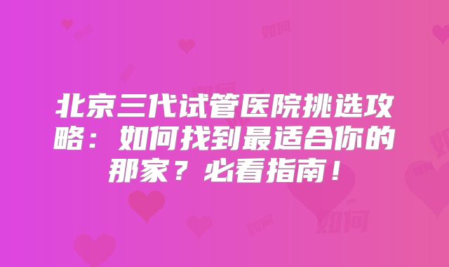 北京三代试管医院挑选攻略：如何找到最适合你的那家？必看指南！