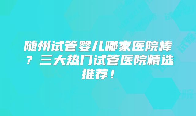 随州试管婴儿哪家医院棒？三大热门试管医院精选推荐！