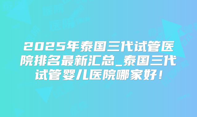 2025年泰国三代试管医院排名最新汇总_泰国三代试管婴儿医院哪家好!