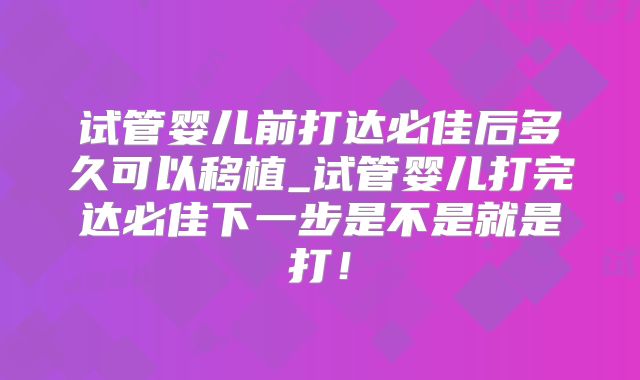试管婴儿前打达必佳后多久可以移植_试管婴儿打完达必佳下一步是不是就是打！