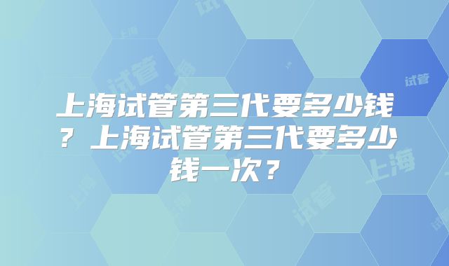 上海试管第三代要多少钱？上海试管第三代要多少钱一次？