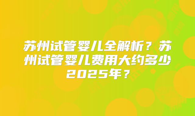 苏州试管婴儿全解析？苏州试管婴儿费用大约多少2025年？