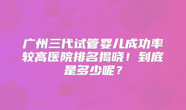 广州三代试管婴儿成功率较高医院排名揭晓！到底是多少呢？