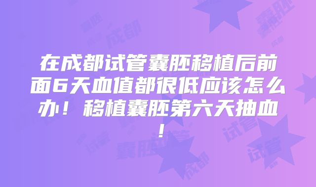 在成都试管囊胚移植后前面6天血值都很低应该怎么办！移植囊胚第六天抽血！