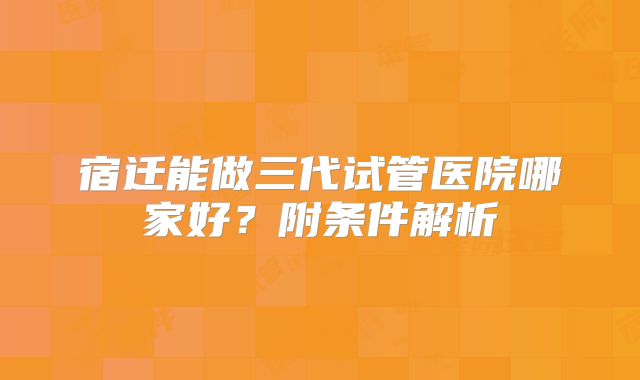 宿迁能做三代试管医院哪家好?附条件解析