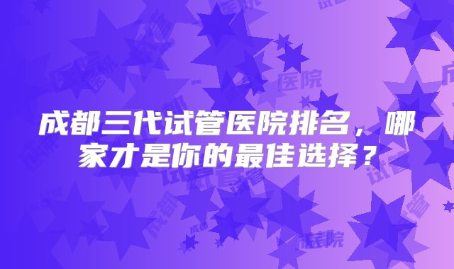 成都三代试管医院排名,哪家才是你的最佳选择?