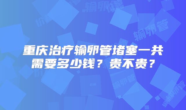 重庆治疗输卵管堵塞一共需要多少钱？贵不贵？