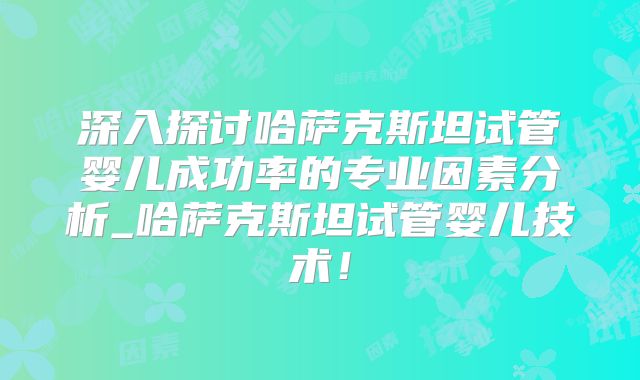 深入探讨哈萨克斯坦试管婴儿成功率的专业因素分析_哈萨克斯坦试管婴儿技术！