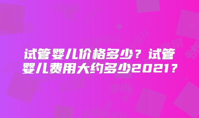 试管婴儿价格多少?试管婴儿费用大约多少2021?