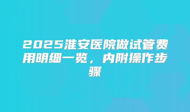 2025淮安医院做试管费用明细一览，内附操作步骤
