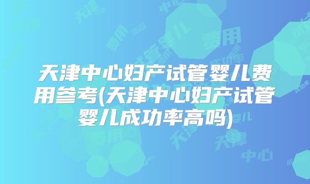 天津中心妇产试管婴儿费用参考(天津中心妇产试管婴儿成功率高吗)