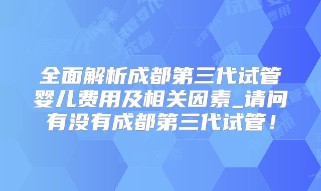 全面解析成都第三代试管婴儿费用及相关因素_请问有没有成都第三代试管!