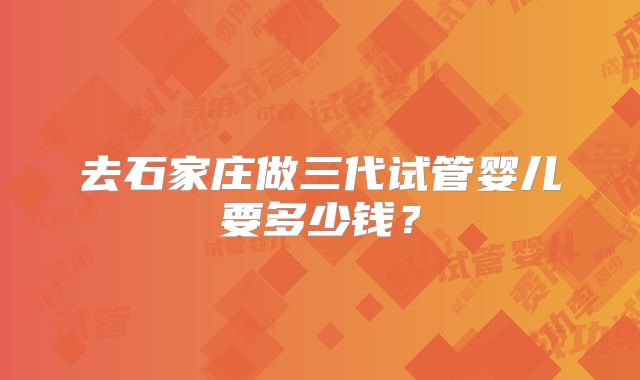 去石家庄做三代试管婴儿要多少钱?