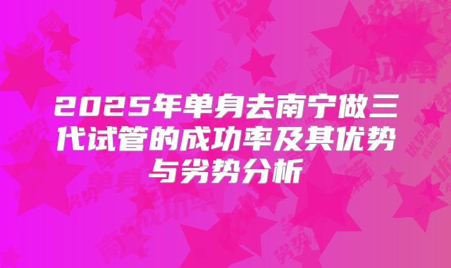 2025年单身去南宁做三代试管的成功率及其优势与劣势分析
