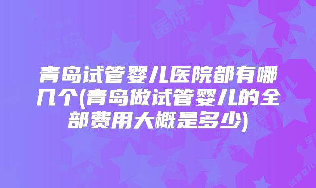 青岛试管婴儿医院都有哪几个(青岛做试管婴儿的全部费用大概是多少)
