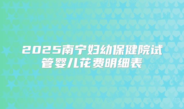 2025南宁妇幼保健院试管婴儿花费明细表