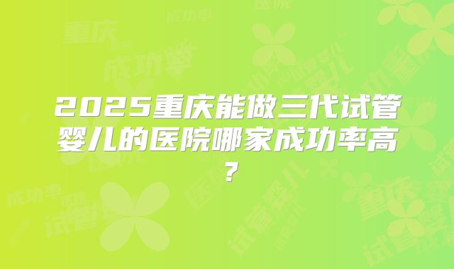 2025重庆能做三代试管婴儿的医院哪家成功率高？