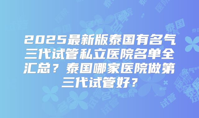 2025最新版泰国有名气三代试管私立医院名单全汇总?泰国哪家医院做第三代试管好?