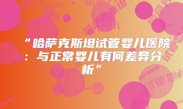 “哈萨克斯坦试管婴儿医院:与正常婴儿有何差异分析”