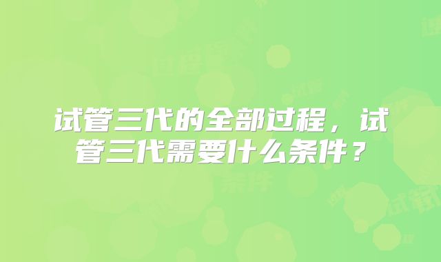 试管三代的全部过程，试管三代需要什么条件？