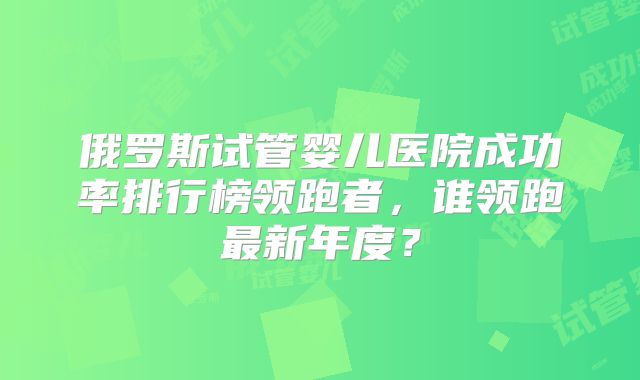 俄罗斯试管婴儿医院成功率排行榜领跑者,谁领跑最新年度?